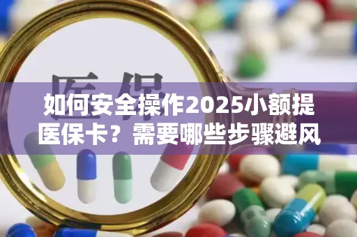 如何安全操作2025小额提医保卡？需要哪些步骤避风险？